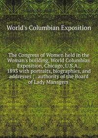 The Congress of Women held in the Woman's building, World Columbian Exposition, Chicago, U.S.A., 1893 with portraits, biographies, and addresses ; . authority of the Board of Lady Managers .