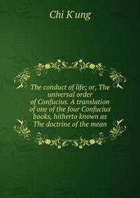 The conduct of life; or, The universal order of Confucius. A translation of one of the four Confucius books, hitherto known as The doctrine of the mean