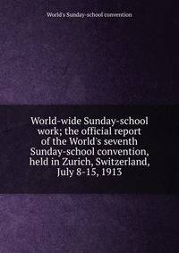 World-wide Sunday-school work; the official report of the World's seventh Sunday-school convention, held in Zurich, Switzerland, July 8-15, 1913