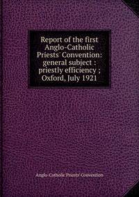 Report of the first Anglo-Catholic Priests' Convention: general subject : priestly efficiency ; Oxford, July 1921