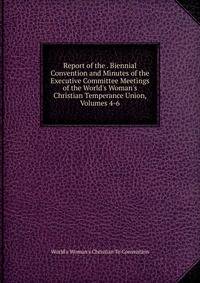 Report of the . Biennial Convention and Minutes of the Executive Committee Meetings of the World's Woman's Christian Temperance Union, Volumes 4-6