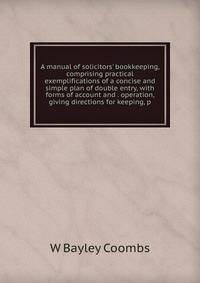 A manual of solicitors' bookkeeping, comprising practical exemplifications of a concise and simple plan of double entry, with forms of account and . operation, giving directions for keeping, p