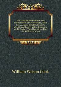 The Corporation Problem: The Public Phases of Corporations, Their Uses, Abuses, Benefits, Dangers, Wealth, and Power, with a Discussion of the Social, . They Have Given Rise / by William W. Cook