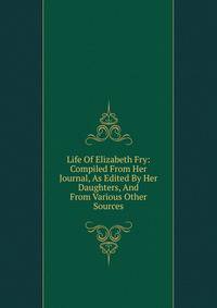 Life Of Elizabeth Fry: Compiled From Her Journal, As Edited By Her Daughters, And From Various Other Sources