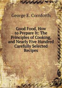 Good Food, How to Prepare It: The Principles of Cooking, and Nearly Five Hundred Carefully Selected Recipes