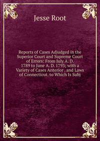 Reports of Cases Adjudged in the Superior Court and Supreme Court of Errors: From July A. D. 1789 to June A. D. 1793; with a Variety of Cases Anterior . and Laws of Connecticut. to Which Is Subj