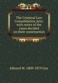 The Criminal Law Consolidation Acts: with notes of the cases decided on their construction