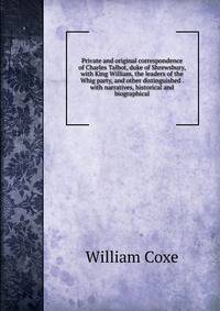 Private and original correspondence of Charles Talbot, duke of Shrewsbury, with King William, the leaders of the Whig party, and other distinguished . with narratives, historical and biographical