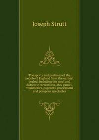 The sports and pastimes of the people of England from the earliest period, including the rural and domestic recreations, May games, mummeries, pageants, processions and pompous spectacles