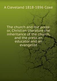 The church and the press: or, Christian literature the inheritance of the church, and the press an educator and an evangelist