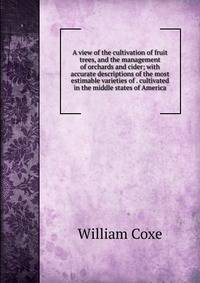 A view of the cultivation of fruit trees, and the management of orchards and cider; with accurate descriptions of the most estimable varieties of . cultivated in the middle states of America