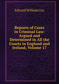 Reports of Cases in Criminal Law: Argued and Determined in All the Courts in England and Ireland, Volume 17