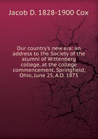 Our country's new era: an address to the Society of the alumni of Wittenberg college, at the college commencement, Springfield, Ohio, June 25, A.D. 1873