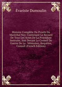 Histoire Compl?te Du Proc?s Du Mar?chal Ney: Contenant Le Recueil De Tous Les Actes De La Proc?dure Instruite, Soit Devant Le Conseil De Guerre De La . M?moires, Requ?tes, Consult (French Edition)