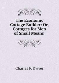 The Economic Cottage Builder: Or, Cottages for Men of Small Means .