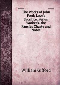 The Works of John Ford: Love's Sacrifice. Perkin Warbeck. the Fancies Chaste and Noble