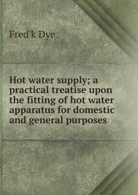 Hot water supply; a practical treatise upon the fitting of hot water apparatus for domestic and general purposes