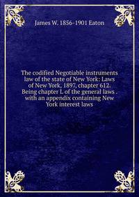 The codified Negotiable instruments law of the state of New York: Laws of New York, 1897, chapter 612. Being chapter L of the general laws . with an appendix containing New York interest laws.