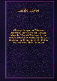 Old-Age Support of Women Teachers, Provisions for Old Age Made by Women Teachers in the Public Schools of Massachusetts: A Study by the Department of . Union, Lucile Eaves, Ph.D., Director