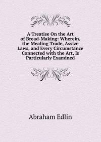 A Treatise On the Art of Bread-Making: Wherein, the Mealing Trade, Assize Laws, and Every Circumstance Connected with the Art, Is Particularly Examined