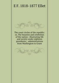 The court circles of the republic: or, The beauties and celebrities of the nation : illustrating life and society under eighteen presidents; . administrations from Washington to Grant.