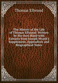 The History of the Life of Thomas Ellwood: Written by His Own Hand with Extracts from Joseph Wyeth's Supplement, Appendices and Biographical Notes