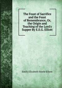 The Feast of Sacrifice and the Feast of Remembrance, Or, the Origin and Teaching of the Lord's Supper By E.E.G. Elliott.
