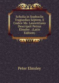 Scholia in Sophoclis Tragoedias Septem. E Codice Ms. Laurentiano Descripsit Petrus Elmsley . (Latin Edition)