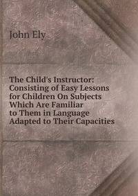 The Child's Instructor: Consisting of Easy Lessons for Children On Subjects Which Are Familiar to Them in Language Adapted to Their Capacities