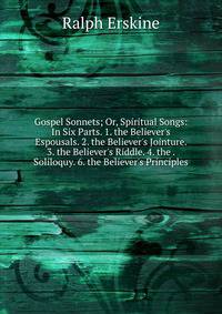 Gospel Sonnets; Or, Spiritual Songs: In Six Parts. 1. the Believer's Espousals. 2. the Believer's Jointure. 3. the Believer's Riddle. 4. the . Soliloquy. 6. the Believer's Principles .
