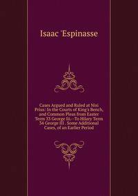 Cases Argued and Ruled at Nisi Prius: In the Courts of King's Bench, and Common Pleas from Easter Term 33 George Iii.--To Hilary Term 34 George III . Some Additional Cases, of an Earlier Period