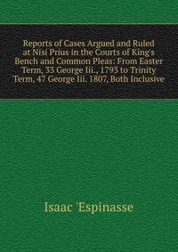 Reports of Cases Argued and Ruled at Nisi Prius in the Courts of King's Bench and Common Pleas: From Easter Term, 33 George Iii., 1793 to Trinity Term, 47 George Iii. 1807, Both Inclusive