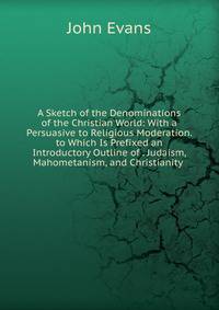 A Sketch of the Denominations of the Christian World: With a Persuasive to Religious Moderation. to Which Is Prefixed an Introductory Outline of . Judaism, Mahometanism, and Christianity .