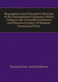 Biographical and Descriptive Sketches of the Distinguished Characters Which Compose the Unrivalled Exhibition and Historical Gallery of Madame Tussaud and Sons .