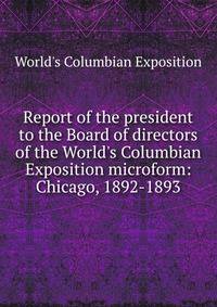 Report of the president to the Board of directors of the World's Columbian Exposition microform: Chicago, 1892-1893