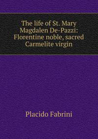 The life of St. Mary Magdalen De-Pazzi: Florentine noble, sacred Carmelite virgin