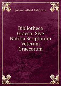 Bibliotheca Graeca: Sive Notitia Scriptorum Veterum Graecorum.