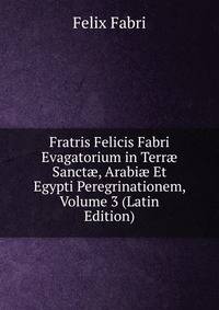 Fratris Felicis Fabri Evagatorium in Terr? Sanct?, Arabi? Et Egypti Peregrinationem, Volume 3 (Latin Edition)