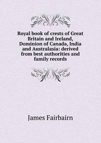 Royal book of crests of Great Britain and Ireland, Dominion of Canada, India and Australasia: derived from best authorities and family records