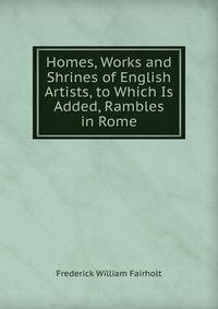 Homes, Works and Shrines of English Artists, to Which Is Added, Rambles in Rome