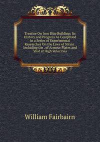 Treatise On Iron Ship Building: Its History and Progress As Comprised in a Series of Experimental Researches On the Laws of Strain . Including the . of Armour Plates and Shot at High Velocities