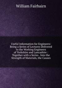 Useful Information for Engineers: Being a Series of Lectures Delivered to the Working Engineers of Yorkshire and Lancashire : Together with a Series . Into the Strength of Materials, the Causes