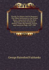 Florida, Its History and Its Romance: The Oldest Settlement in the United States, Associated with the Most Romantic Events of American History, Under the Spanish, French, and American Flags, 1497-1901