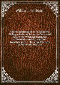 Useful Information for Engineers: Being a Series of Lectures Delivered Before the Working Engineers of Yorkshire and Lancashire : Together with a . Into the Strength of Materials, the Cau