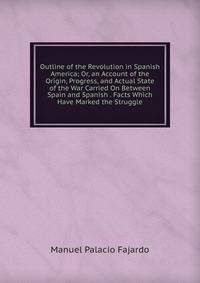 Outline of the Revolution in Spanish America; Or, an Account of the Origin, Progress, and Actual State of the War Carried On Between Spain and Spanish . Facts Which Have Marked the Struggle