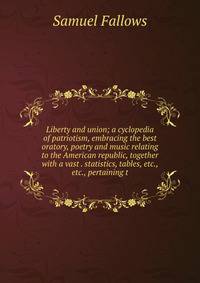Liberty and union; a cyclopedia of patriotism, embracing the best oratory, poetry and music relating to the American republic, together with a vast . statistics, tables, etc., etc., pertaining t