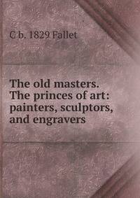 The old masters. The princes of art: painters, sculptors, and engravers