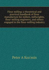 Flour milling; a theoretical and practical handbook of flour manufacture for millers, millwrights, flour-milling engineers, and others engaged in the flour-milling industry