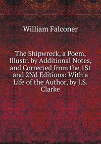 The Shipwreck, a Poem, Illustr. by Additional Notes, and Corrected from the 1St and 2Nd Editions: With a Life of the Author, by J.S. Clarke
