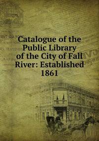 Catalogue of the Public Library of the City of Fall River: Established 1861